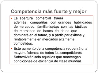 Competencia más fuerte y mejor
 La apertura comercial traerá
  además, compañías con grandes habilidades
  de mercadeo, familiarizadas con las tácticas
  de mercadeo de bases de datos que
  dominará en el futuro, y a participar exitosa y
  rentablemente en mercados altamente
  competidos.
 Este aumento de la competencia requerirá una
  mayor eficiencia de todos los competidores
  Sobrevivirán solo aquellos que mantengan
  condiciones de eficiencia de clase mundial.
 