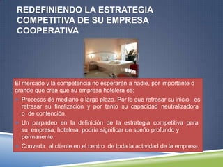REDEFINIENDO LA ESTRATEGIA
COMPETITIVA DE SU EMPRESA
COOPERATIVA




El mercado y la competencia no esperarán a nadie, por importante o
grande que crea que su empresa hotelera es:
 Procesos de mediano o largo plazo. Por lo que retrasar su inicio, es
  retrasar su finalización y por tanto su capacidad neutralizadora
  o de contención.
 Un parpadeo en la definición de la estrategia competitiva para
  su empresa, hotelera, podría significar un sueño profundo y
  permanente.
 Convertir al cliente en el centro de toda la actividad de la empresa.
 
