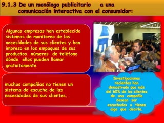 9.1.3 De un monólogo publicitario    a una
      comunicación interactiva con el consumidor:


 Algunas empresas han establecido
 sistemas de monitoreo de las
 necesidades de sus clientes y han
 impreso en los empaques de sus
 productos números de teléfono
 dónde ellos pueden llamar
 gratuitamente

                                           Investigaciones
 muchas compañías no tienen un              recientes han
                                        demostrado que más
 sistema de escucha de las            del 60% de los clientes
 necesidades de sus clientes.            de una compañía
                                             desean ser
                                       escuchados o tienen
                                         algo que decirle.
 