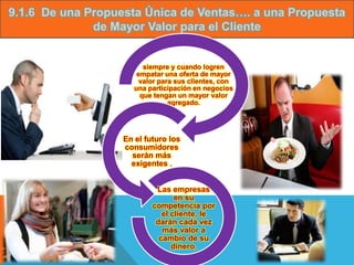 9.1.6 De una Propuesta Única de Ventas…. a una Propuesta
              de Mayor Valor para el Cliente


                         siempre y cuando logren
                       empatar una oferta de mayor
                        valor para sus clientes, con
                      una participación en negocios
                        que tengan un mayor valor
                                 agregado.




                   En el futuro los
                   consumidores
                     serán más
                     exigentes .


                            Las empresas
                                  en su
                           competencia por
                              el cliente, le
                            darán cada vez
                              más valor a
                             cambio de su
                                 dinero.
 