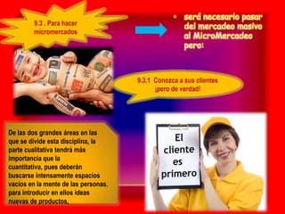 • será necesario pasar
        9.3 . Para hacer                            del mercadeo masivo
        micromercados
                                                    al MicroMercadeo
                                                    pero:



                                      9.3.1 Conozca a sus clientes
                                            ¡pero de verdad!




De las dos grandes áreas en las
que se divide esta disciplina, la
parte cualitativa tendrá más
importancia que la
cuantitativa, pues deberán
buscarse intensamente espacios
vacíos en la mente de las personas.
para introducir en ellos ideas
nuevas de productos,
 