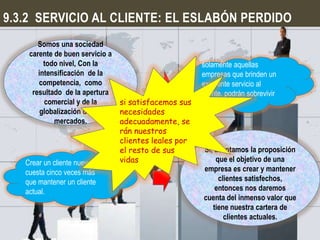 9.3.2 SERVICIO AL CLIENTE: EL ESLABÓN PERDIDO
       Somos una sociedad
    carente de buen servicio a
         todo nivel, Con la                          solamente aquellas
       intensificación de la                         empresas que brinden un
       competencia, como                             excelente servicio al
     resultado de la apertura                        cliente, podrán sobrevivir
         comercial y de la     si satisfacemos sus   en el futuro
        globalización de los   necesidades
            mercados.          adecuadamente, se
                               rán nuestros
                               clientes leales por
                               el resto de sus       Si, aceptamos la proposición
   Crear un cliente nuevo      vidas                     que el objetivo de una
   cuesta cinco veces más                            empresa es crear y mantener
   que mantener un cliente                                clientes satisfechos,
   actual.                                               entonces nos daremos
                                                     cuenta del inmenso valor que
                                                        tiene nuestra cartera de
                                                            clientes actuales.
 