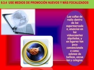 9.3.4 USE MEDIOS DE PROMOCIÓN NUEVOS Y MÁS FOCALIZADOS



                                         Las cuñas de
                                         radio dentro
                                             de los
                                        supermercado
                                        s, anuncios en
                                               los
                                         videocasetes
                                         alquilados, y
                                        en lugares tan
                                              poco
                                        convencionale
                                            s como;
                                          salones de
                                        belleza, escue
                                        las y colegios.
 