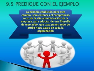 La primera condición para este
cambio, será entonces el compromiso
 serio de la alta administración de la
empresa, para adoptar de una filosofía
de mercadeo, que vaya penetrando de
     arriba hacia abajo en toda la
             organización
 