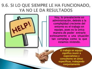 Hoy, lo prevaleciente en
  administración, debido a la
   complejidad creciente del
    entorno es el trabajo en
    equipo, pues es la única
  manera de poder entrarle
exitosamente a una situación
 tan compleja como la que
       estamos viviendo.


       El trabajo en equipo
         significa reunir a
           especialistas y
       consultores en áreas
      específicas, trabajando
          conjuntamente
 