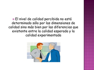  El nivel de calidad percibida no está
  determinado sólo por las dimensiones de
calidad sino más bien por las diferencias que
  existente entre la calidad esperada y la
           calidad experimentada
 