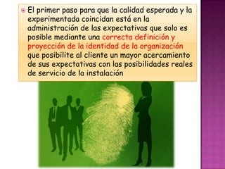    El primer paso para que la calidad esperada y la
    experimentada coincidan está en la
    administración de las expectativas que solo es
    posible mediante una correcta definición y
    proyección de la identidad de la organización
    que posibilite al cliente un mayor acercamiento
    de sus expectativas con las posibilidades reales
    de servicio de la instalación
 