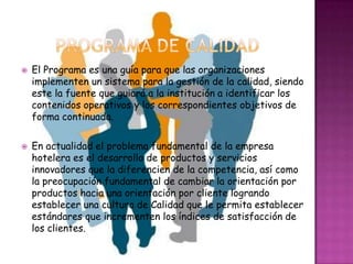    El Programa es una guía para que las organizaciones
    implementen un sistema para la gestión de la calidad, siendo
    este la fuente que guiará a la institución a identificar los
    contenidos operativos y los correspondientes objetivos de
    forma continuada.

   En actualidad el problema fundamental de la empresa
    hotelera es el desarrollo de productos y servicios
    innovadores que la diferencien de la competencia, así como
    la preocupación fundamental de cambiar la orientación por
    productos hacia una orientación por cliente logrando
    establecer una cultura de Calidad que le permita establecer
    estándares que incrementen los índices de satisfacción de
    los clientes.
 