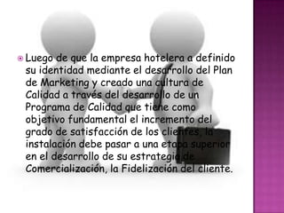  Luego de que la empresa hotelera a definido
 su identidad mediante el desarrollo del Plan
 de Marketing y creado una cultura de
 Calidad a través del desarrollo de un
 Programa de Calidad que tiene como
 objetivo fundamental el incremento del
 grado de satisfacción de los clientes, la
 instalación debe pasar a una etapa superior
 en el desarrollo de su estrategia de
 Comercialización, la Fidelización del cliente.
 