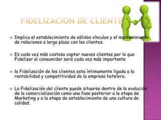   Implica el establecimiento de sólidos vínculos y el mantenimiento
    de relaciones a largo plazo con los clientes.

   Es cada vez más costoso captar nuevos clientes por lo que
    Fidelizar al consumidor será cada vez más importante

   la Fidelización de los clientes esta íntimamente ligada a la
    rentabilidad y competitividad de la empresa hotelera.

   La Fidelización del cliente puede situarse dentro de la evolución
    de la comercialización como una fase posterior a la etapa de
    Marketing y a la etapa de establecimiento de una cultura de
    calidad.
 