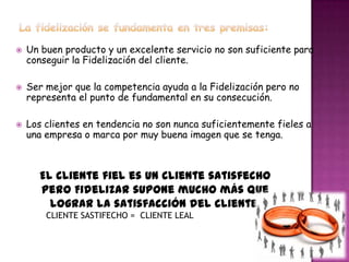    Un buen producto y un excelente servicio no son suficiente para
    conseguir la Fidelización del cliente.

   Ser mejor que la competencia ayuda a la Fidelización pero no
    representa el punto de fundamental en su consecución.

   Los clientes en tendencia no son nunca suficientemente fieles a
    una empresa o marca por muy buena imagen que se tenga.



      El cliente fiel es un cliente satisfecho
      pero Fidelizar supone mucho más que
        lograr la satisfacción del cliente.
        CLIENTE SASTIFECHO = CLIENTE LEAL
 