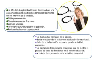 La dificultad de aplicar las técnicas de mercado en una
economía socialista donde deben conciliarse las mismas
con los intereses de la sociedad.
  El bloque económico.
  Situación económica financiera.
  Barreras jurídicas.
  Insuficiente cultura turística de la población.
  Resistencia al cambio organizacional.


                                    La dualidad de monedas en la gestión.
                                    Tener estructurado el turismo en nacional e internacional.
                                    Falta de la información necesaria para la actividad
                                  comercial.
                                    La existencia de un sistema estadístico que no facilita el
                                  proceso de toma de decisiones en la comercialización.
                                    Y la falta de experiencia en la actividad comercial.
 