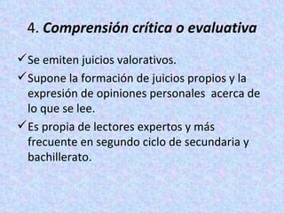 4.  Comprensión crítica o evaluativa Se emiten juicios valorativos.  Supone la formación de juicios propios y la expresión de opiniones personales  acerca de lo que se lee.  Es propia de lectores expertos y más frecuente en segundo ciclo de secundaria y bachillerato. 