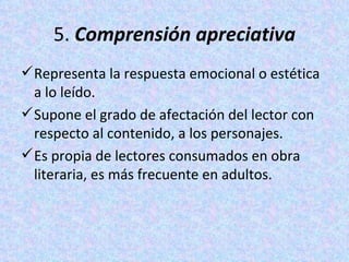 5.  Comprensión apreciativa Representa la respuesta emocional o estética a lo leído.  Supone el grado de afectación del lector con respecto al contenido, a los personajes.  Es propia de lectores consumados en obra literaria, es más frecuente en adultos. 