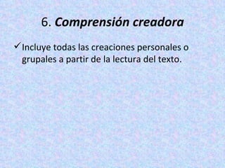 6.  Comprensión creadora Incluye todas las creaciones personales o grupales a partir de la lectura del texto. 