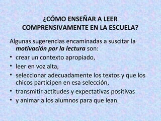 ¿CÓMO ENSEÑAR A LEER COMPRENSIVAMENTE EN LA ESCUELA? Algunas sugerencias encaminadas a suscitar la  motivación por la lectura  son:  crear un contexto apropiado,  leer en voz alta,  seleccionar adecuadamente los textos y que los chicos participen en esa selección, transmitir actitudes y expectativas positivas  y animar a los alumnos para que lean.  