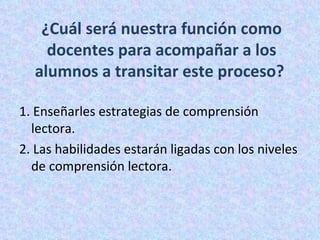 ¿Cuál será nuestra función como docentes para acompañar a los alumnos a transitar este proceso?  1.  Enseñarles estrategias de comprensión lectora. 2. Las habilidades estarán ligadas con los niveles de comprensión lectora.  