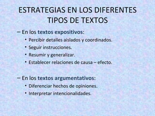 En los  textos expositivos : Percibir detalles aislados y coordinados. Seguir instrucciones. Resumir y generalizar. Establecer relaciones de causa – efecto. En los  textos argumentativos : Diferenciar hechos de opiniones. Interpretar intencionalidades. ESTRATEGIAS EN LOS DIFERENTES TIPOS DE TEXTOS 