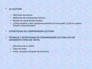 LA LECTURA Definición de lectura Definición de comprensión lectora Niveles de comprensión lectora ¿Cómo enseñar a leer comprensivamente en la escuela? ¿Cuál es nuestra función como docentes?  ESTRATEGIAS DE COMPRENSIÓN LECTORA  TÉCNICAS Y ESTRATEGIAS DE COMPRENSIÓN LECTORA EN LOS DIFERENTES TIPOS DE TEXTO. Estructura de un texto. Tipos de texto. Antes, durante y después de la lectura. 