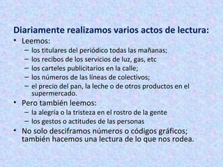 Diariamente realizamos varios actos de lectura: Leemos: los titulares del periódico todas las mañanas;  los recibos de los servicios de luz, gas, etc  los carteles publicitarios en la calle;  los números de las líneas de colectivos;  el precio del pan, la leche o de otros productos en el supermercado. Pero también leemos: la alegría o la tristeza en el rostro de la gente  los gestos o actitudes de las personas  No solo desciframos números o códigos gráficos; también hacemos una lectura de lo que nos rodea.  