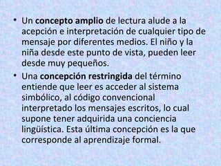 Un  concepto amplio  de lectura alude a la acepción e interpretación de cualquier tipo de mensaje por diferentes medios. El niño y la niña desde este punto de vista, pueden leer desde muy pequeños. Una  concepción restringida  del término entiende que leer es acceder al sistema simbólico, al código convencional interpretado los mensajes escritos, lo cual supone tener adquirida una conciencia lingüística. Esta última concepción es la que corresponde al aprendizaje formal. 