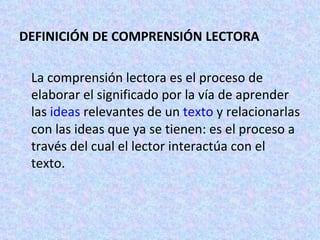 DEFINICIÓN DE COMPRENSIÓN LECTORA  La comprensión lectora es el proceso de elaborar el significado por la vía de aprender las  ideas  relevantes de un  texto  y relacionarlas con las ideas que ya se tienen: es el proceso a través del cual el lector interactúa con el texto. 