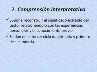 2.  Comprensión interpretativa Supone reconstruir el significado extraído del texto, relacionándolo con las experiencias personales y el conocimiento previo.  Se dan en el tercer ciclo de primaria y primero de secundaria. 
