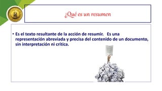 ¿Qué es un resumen
• Es el texto resultante de la acción de resumir. Es una
representación abreviada y precisa del contenido de un documento,
sin interpretación ni crítica.
 