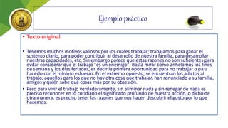 Ejemplo práctico
• Texto original
• Tenemos muchos motivos valiosos por los cuales trabajar; trabajamos para ganar el
sustento diario, para poder contribuir al desarrollo de nuestra familia, para desarrollar
nuestras capacidades, etc. Sin embargo parece que estas razones no son suficientes para
evitar considerar que el trabajo "es un enemigo". Basta mirar como anhelamos los fines
de semana y los días feriados, es decir la primera oportunidad para no trabajar o para
hacerlo con el mínimo esfuerzo. En el extremo opuesto, se encuentran los adictos al
trabajo, aquellos para los que no hay otra cosa que trabajar, han renunciado a su familia,
amigos y quién sabe qué cosas más por su obsesión.
• Pero para vivir el trabajo verdaderamente, sin eliminar nada y sin renegar de nada es
preciso reconocer en lo cotidiano el significado profundo de nuestra acción, o dicho de
otra manera, es preciso tener las razones que nos hacen descubrir el gusto por lo que
hacemos.
 
