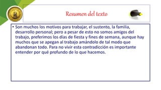 Resumen del texto
• Son muchos los motivos para trabajar, el sustento, la familia,
desarrollo personal; pero a pesar de esto no somos amigos del
trabajo, preferimos los días de fiesta y fines de semana, aunque hay
muchos que se apegan al trabajo amándolo de tal modo que
abandonan todo. Para no vivir esta contradicción es importante
entender por qué profundo de lo que hacemos.
 