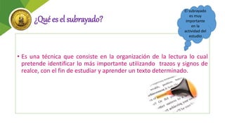 ¿Qué es el subrayado?
• Es una técnica que consiste en la organización de la lectura lo cual
pretende identificar lo más importante utilizando trazos y signos de
realce, con el fin de estudiar y aprender un texto determinado.
El subrayado
es muy
importante
en la
actividad del
estudio
 