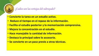 ¿Cuáles son las ventajas del subrayado?
• Convierte la tarea en un estudio activo.
• Reduce el tiempo en el repaso de la información.
• Facilita el estudio posterior y la memorización comprensiva.
• Mejora la concentración en el estudio.
• Hace manejable la cantidad de información.
• Destaca lo principal sobre lo accesorio.
• Se convierte en un paso previo a otras técnicas.
 