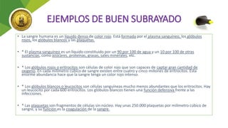 EJEMPLOS DE BUEN SUBRAYADO
• La sangre humana es un líquido denso de color rojo. Está formada por el plasma sanguíneo, los glóbulos
rojos, los glóbulos blancos y las plaquetas.
• * El plasma sanguíneo es un líquido constituido por un 90 por 100 de agua y un 10 por 100 de otras
sustancias, como azúcares, proteínas, grasas, sales minerales, etc.
• * Los glóbulos rojos o eritrocitos son células de color rojo que son capaces de captar gran cantidad de
oxígeno. En cada milímetro cúbico de sangre existen entre cuatro y cinco millones de eritrocitos. Esta
enorme abundancia hace que la sangre tenga un color rojo intenso.
• * Los glóbulos blancos o leucocitos son células sanguíneas mucho menos abundantes que los eritrocitos. Hay
un leucocito por cada 600 eritrocitos. Los glóbulos blancos tienen una función defensiva frente a las
infecciones.
• * Las plaquetas son fragmentos de células sin núcleo. Hay unas 250.000 plaquetas por milímetro cúbico de
sangre, y su función es la coagulación de la sangre.
 