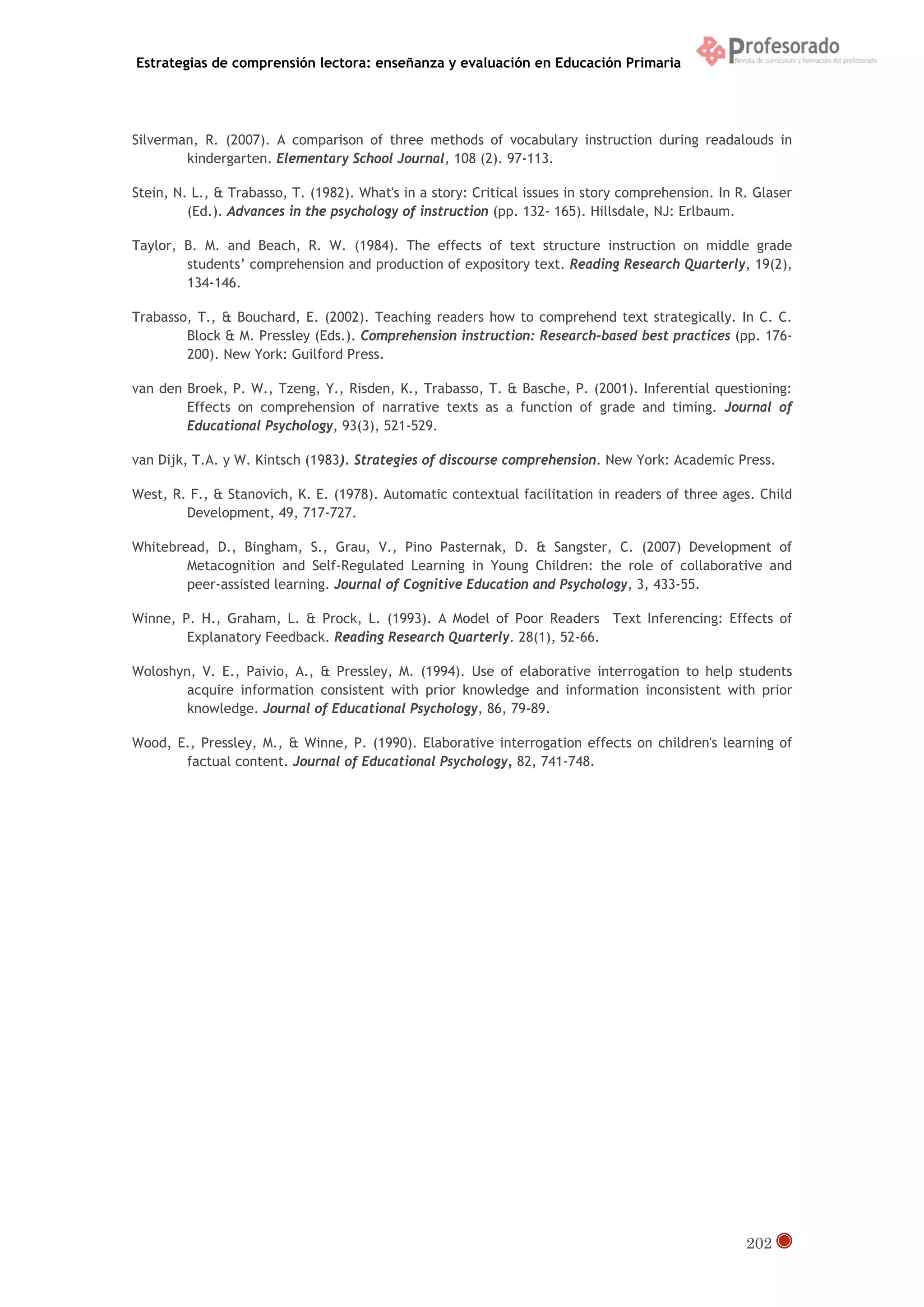 Estrategias de comprensión lectora: enseñanza y evaluación en Educación Primaria
202
Silverman, R. (2007). A comparison of three methods of vocabulary instruction during readalouds in
kindergarten. Elementary School Journal, 108 (2). 97-113.
Stein, N. L., & Trabasso, T. (1982). What's in a story: Critical issues in story comprehension. In R. Glaser
(Ed.). Advances in the psychology of instruction (pp. 132- 165). Hillsdale, NJ: Erlbaum.
Taylor, B. M. and Beach, R. W. (1984). The effects of text structure instruction on middle grade
students’ comprehension and production of expository text. Reading Research Quarterly, 19(2),
134-146.
Trabasso, T., & Bouchard, E. (2002). Teaching readers how to comprehend text strategically. In C. C.
Block & M. Pressley (Eds.). Comprehension instruction: Research-based best practices (pp. 176-
200). New York: Guilford Press.
van den Broek, P. W., Tzeng, Y., Risden, K., Trabasso, T. & Basche, P. (2001). Inferential questioning:
Effects on comprehension of narrative texts as a function of grade and timing. Journal of
Educational Psychology, 93(3), 521-529.
van Dijk, T.A. y W. Kintsch (1983). Strategies of discourse comprehension. New York: Academic Press.
West, R. F., & Stanovich, K. E. (1978). Automatic contextual facilitation in readers of three ages. Child
Development, 49, 717-727.
Whitebread, D., Bingham, S., Grau, V., Pino Pasternak, D. & Sangster, C. (2007) Development of
Metacognition and Self-Regulated Learning in Young Children: the role of collaborative and
peer-assisted learning. Journal of Cognitive Education and Psychology, 3, 433-55.
Winne, P. H., Graham, L. & Prock, L. (1993). A Model of Poor Readers Text Inferencing: Effects of
Explanatory Feedback. Reading Research Quarterly. 28(1), 52-66.
Woloshyn, V. E., Paivio, A., & Pressley, M. (1994). Use of elaborative interrogation to help students
acquire information consistent with prior knowledge and information inconsistent with prior
knowledge. Journal of Educational Psychology, 86, 79-89.
Wood, E., Pressley, M., & Winne, P. (1990). Elaborative interrogation effects on children's learning of
factual content. Journal of Educational Psychology, 82, 741-748.
 