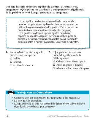 10· ABSTRACT Estrategias de Comprensión Lectora · Nivel A
Trabaja con tu Compañero
1.	 Puedes darte cuenta de que los
puercos son un tipo de
	palito.
	animal.
	 cepillo de dientes.
2.	 ¿Qué palabras te dan una
pista del significado de la
palabra puerco?
	 Criaturas con cuatro patas.
	 Pelos en palos o huesos.
	 Mantener los dientes limpios.
Lee esta historia sobre los cepillos de dientes. Mientras lees,
pregúntate: ¿Qué pistas me ayudarán a comprender el significado
de la palabra puerco? Luego, responde las preguntas.
Los cepillos de dientes existen desde hace mucho
tiempo. Los primeros cepillos de dientes se hacían con
palitos. La gente masticaba los palitos. Éstos hacían un
buen trabajo para mantener los dientes limpios.
La gente usó después pelos rígidos para hacer
cepillos de dientes. Algunas personas usaban pelo de
puerco y de otras criaturas con cuatro patas. Ponían los
pelos en palos o huesos para hacer un cepillo de dientes.
•	 Comenta con un compañero tus respuestas a las preguntas.
•	 Di por qué las escogiste.
•	 Luego cuéntale lo que has aprendido hasta ahora sobre hallar el
significado de palabras por contexto.
 