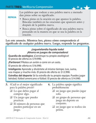 ·11ABSTRACT Estrategias de Comprensión Lectora · Nivel A
PARTE TRES: Verifica tu Comprensión
¡Juguetelandia liquida todo!
¡Ahorra en juegos de computadora!
Guardia de zoológico ¡Construye tu propio zoológico!
El precio de oferta es $19.990.
¡Partieron! Pilotea un avión o corre en un auto.
El precio de oferta es $16.990.
Inteligente Aprende y diviértete al mismo tiempo. Lee, suma,
usa mapas y mucho más. El precio de oferta es $12.990.
Estrellas del deporte Sé la estrella de tu propio equipo. Puedes jugar
béisbol, fútbol americano o fútbol. El precio de oferta es $14.990.
3.	 ¿Cuál es el mejor significado
para la palabra precio?
	 Lo que debes pagar al
comprar algo.
	 Un juego que puedes
practicar.
	 El número de personas que
pueden participar en un
juego.
4.	 La palabra equipo significa
probablemente
	 un juego que puedes jugar
solo.
	 un grupo de personas que
juega un deporte en
conjunto.
	 un juego que se realiza sin
pelota.
Las palabras que rodean a una palabra nueva a menudo
dan pistas sobre su significado.
•	 Busca pistas en la oración en que aparece la palabra.
Búscalas también en las oraciones que aparecen antes y
después de la palabra nueva.
•	 Busca pistas sobre el significado de una palabra nueva
pensando en la manera en que se usa la palabra en la
oración.
REPASA
Lee este anuncio. Mientras lees, piensa cómo comprenderás el
significado de cualquier palabra nueva. Luego, responde las preguntas.
 