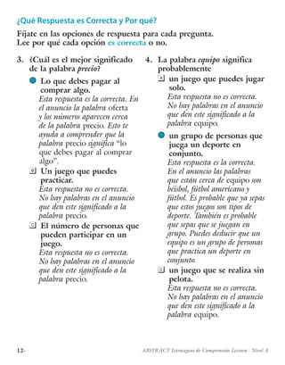 12· ABSTRACT Estrategias de Comprensión Lectora · Nivel A
¿Qué Respuesta es Correcta y Por qué?
Fíjate en las opciones de respuesta para cada pregunta.
Lee por qué cada opción es correcta o no.
3.	 ¿Cuál es el mejor significado
de la palabra precio?
l	 Lo que debes pagar al
comprar algo.
Esta respuesta es la correcta. En
el anuncio la palabra oferta
y los números aparecen cerca
de la palabra precio. Esto te
ayuda a comprender que la
palabra precio significa “lo
que debes pagar al comprar
algo”.
	 Un juego que puedes
practicar.
Esta respuesta no es correcta.
No hay palabras en el anuncio
que den este significado a la
palabra precio.
	 El número de personas que
pueden participar en un
juego.
Esta respuesta no es correcta.
No hay palabras en el anuncio
que den este significado a la
palabra precio.
4.	 La palabra equipo significa
probablemente
	 un juego que puedes jugar
solo.
Esta respuesta no es correcta.
No hay palabras en el anuncio
que den este significado a la
palabra equipo.
l	 un grupo de personas que
juega un deporte en
conjunto.
Esta respuesta es la correcta.
En el anuncio las palabras
que están cerca de equipo son
béisbol, fútbol americano y
fútbol. Es probable que ya sepas
que estos juegos son tipos de
deporte. También es probable
que sepas que se juegan en
grupo. Puedes deducir que un
equipo es un grupo de personas
que practica un deporte en
conjunto.
	 un juego que se realiza sin
pelota.
Esta respuesta no es correcta.
No hay palabras en el anuncio
que den este significado a la
palabra equipo.
 