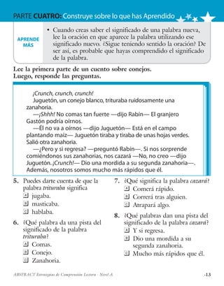 ·13ABSTRACT Estrategias de Comprensión Lectora · Nivel A
PARTE CUATRO: Construye sobre lo que has Aprendido
¡Crunch, crunch, crunch!
Juguetón, un conejo blanco, trituraba ruidosamente una
zanahoria.
—¡Shhh! No comas tan fuerte —dijo Rabín— El granjero
Gastón podría oírnos.
—Él no va a oírnos —dijo Juguetón— Está en el campo
plantando maíz— Juguetón tiraba y tiraba de unas hojas verdes.
Salió otra zanahoria.
—¿Pero y si regresa? —preguntó Rabín—. Si nos sorprende
comiéndonos sus zanahorias, nos cazará —No, no creo —dijo
Juguetón. ¡Crunch!— Dio una mordida a su segunda zanahoria—.
Además, nosotros somos mucho más rápidos que él.
•	 Cuando creas saber el significado de una palabra nueva,
lee la oración en que aparece la palabra utilizando ese
significado nuevo. ¿Sigue teniendo sentido la oración? De
ser así, es probable que hayas comprendido el significado
de la palabra.
5.	 Puedes darte cuenta de que la
palabra trituraba significa
	jugaba.
	masticaba.
	hablaba.
6.	 ¿Qué palabra da una pista del
significado de la palabra
trituraba?
	Comas.
	Conejo.
	Zanahoria.
7.	 ¿Qué significa la palabra cazará?
	 Comerá rápido.
	 Correrá tras alguien.
	 Atrapará algo.
8.	 ¿Qué palabras dan una pista del
significado de la palabra cazará?
	 Y si regresa.
	 Dio una mordida a su
segunda zanahoria.
	 Mucho más rápidos que él.
APRENDE
MÁS
Lee la primera parte de un cuento sobre conejos.
Luego, responde las preguntas.
 