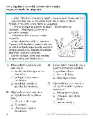 14· ABSTRACT Estrategias de Comprensión Lectora · Nivel A
—¿Qué están haciendo ustedes dos? —preguntó con fuerza una voz.
Juguetón dejó caer su zanahoria. Rabín dio un salto en el aire.
Ambos se voltearon. Era la mamá de Juguetón.
—¿No les dije que se alejaran de aquí? —dijo la mamá de
Juguetón— Al granjero Gastón no le
gustan los conejos.
—Pero él está en el campo —dijo
Juguetón.
—¡No, Juguetón! —dijo su mamá—.
El granjero Gastón fue al granero a buscar
su pala. Eso significa que pronto vendrá al
campo a desenterrar algunas zanahorias.
¡Debemos irnos ahora mismo!
Los tres conejos sabían que era hora
de apresurarse para llegar a casa.
Lee la siguiente parte del cuento sobre conejos.
Luego, responde las preguntas.
 9.	 Puedes darte cuenta de que
una pala es
	 una herramienta que se usa
para cavar.
	 un lugar donde crecen
zanahorias.
	 un edificio donde se
guardan herramientas.
10.	 ¿Qué palabras dan una pista
del significado de la palabra
pala?
	 Él está en el campo.
	 Al granero.
	 Desenterrar algunas
zanahorias.
11.	 Puedes darte cuenta de que la
palabra apresurarse significa
	 quedarse afuera.
	 mirar a lo lejos.
	 hacer algo rápido.
12.	 ¿Qué palabras dan una pista
del significado de la palabra
apresurarse?
	 Sabían que era hora.
	 Debemos irnos ahora
mismo.
	 Los tres conejos.
 
