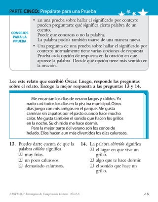 ·15ABSTRACT Estrategias de Comprensión Lectora · Nivel A
PARTE CINCO: Prepárate para una Prueba
13.	 Puedes darte cuenta de que la
palabra cálidos significa
	 muy fríos.
	 un poco calurosos.
	 demasiado calurosos.
14.	 La palabra chirrido significa
	 el lugar en que vive un
grillo.
	 algo que te hace dormir.
	 el sonido que hace un
grillo.
Me encantan los días de verano largos y cálidos. Yo
nado casi todos los días en la piscina municipal. Otros
días juego con mis amigos en el parque. Me gusta
caminar sin zapatos por el pasto cuando hace mucho
calor. Me gusta también el sonido que hacen los grillos
en la noche. Su chirrido me hace dormir.
Pero la mejor parte del verano son los conos de
helado. Ellos hacen aun más divertidos los días calurosos.
•	 En una prueba sobre hallar el significado por contexto
pueden preguntarte qué significa cierta palabra de un
cuento.
Puede que conozcas o no la palabra.
La palabra podría también usarse de una manera nueva.
•	 Una pregunta de una prueba sobre hallar el significado por
contexto normalmente tiene varias opciones de respuesta.
Prueba cada opción de respuesta en la oración en que
aparece la palabra. Decide qué opción tiene más sentido en
la oración.
CONSEJOS
PARA LA
PRUEBA
Lee este relato que escribió Óscar. Luego, responde las preguntas
sobre el relato. Escoge la mejor respuesta a las preguntas 13 y 14.
 