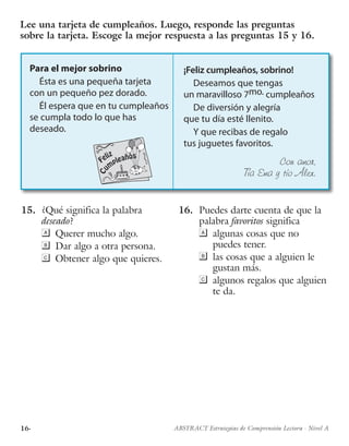 16· ABSTRACT Estrategias de Comprensión Lectora · Nivel A
Para el mejor sobrino
Ésta es una pequeña tarjeta
con un pequeño pez dorado.
Él espera que en tu cumpleaños
se cumpla todo lo que has
deseado.
Feliz
Cu
mpleaños
¡Feliz cumpleaños, sobrino!
Deseamos que tengas
un maravilloso 7mo. cumpleaños
De diversión y alegría
que tu día esté llenito.
Y que recibas de regalo
tus juguetes favoritos.
Con amor,
Tía Ema y tío Álex.
15.	 ¿Qué significa la palabra
deseado?
	 Querer mucho algo.
	 Dar algo a otra persona.
	 Obtener algo que quieres.
16.	 Puedes darte cuenta de que la
palabra favoritos significa
	 algunas cosas que no
puedes tener.
	 las cosas que a alguien le
gustan más.
	 algunos regalos que alguien
te da.
Lee una tarjeta de cumpleaños. Luego, responde las preguntas
sobre la tarjeta. Escoge la mejor respuesta a las preguntas 15 y 16.
 