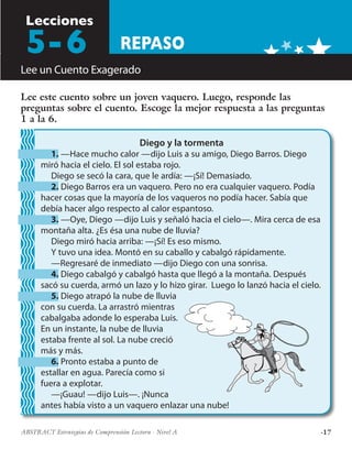 ·17ABSTRACT Estrategias de Comprensión Lectora · Nivel A
REPASO
Lecciones
Lee un Cuento Exagerado
Lee este cuento sobre un joven vaquero. Luego, responde las
preguntas sobre el cuento. Escoge la mejor respuesta a las preguntas
1 a la 6.
Diego y la tormenta
1. —Hace mucho calor —dijo Luis a su amigo, Diego Barros. Diego
miró hacia el cielo. El sol estaba rojo.
Diego se secó la cara, que le ardía: —¡Sí! Demasiado.
2. Diego Barros era un vaquero. Pero no era cualquier vaquero. Podía
hacer cosas que la mayoría de los vaqueros no podía hacer. Sabía que
debía hacer algo respecto al calor espantoso.
3. —Oye, Diego —dijo Luis y señaló hacia el cielo—. Mira cerca de esa
montaña alta. ¿Es ésa una nube de lluvia?
Diego miró hacia arriba: —¡Sí! Es eso mismo.
Y tuvo una idea. Montó en su caballo y cabalgó rápidamente.
—Regresaré de inmediato —dijo Diego con una sonrisa.
4. Diego cabalgó y cabalgó hasta que llegó a la montaña. Después
sacó su cuerda, armó un lazo y lo hizo girar. Luego lo lanzó hacia el cielo.
5. Diego atrapó la nube de lluvia
con su cuerda. La arrastró mientras
cabalgaba adonde lo esperaba Luis.
En un instante, la nube de lluvia
estaba frente al sol. La nube creció
más y más.
6. Pronto estaba a punto de
estallar en agua. Parecía como si
fuera a explotar.
—¡Guau! —dijo Luis—. ¡Nunca
antes había visto a un vaquero enlazar una nube!
5-6
 