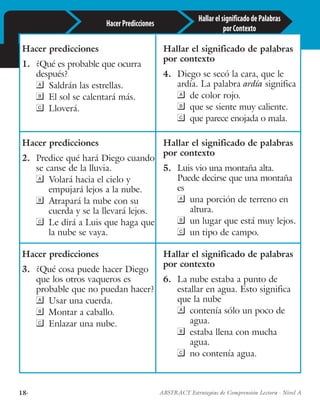 18· ABSTRACT Estrategias de Comprensión Lectora · Nivel A
Hacer predicciones
1.	 ¿Qué es probable que ocurra
después?
	 Saldrán las estrellas.
	 El sol se calentará más.
	Lloverá.
Hallar el significado de palabras
por contexto
4.	 Diego se secó la cara, que le
ardía. La palabra ardía significa
	 de color rojo.
	 que se siente muy caliente.
	 que parece enojada o mala.
Hacer predicciones
2.	 Predice qué hará Diego cuando
se canse de la lluvia.
	 Volará hacia el cielo y
empujará lejos a la nube.
	 Atrapará la nube con su
cuerda y se la llevará lejos.
	 Le dirá a Luis que haga que
la nube se vaya.
Hallar el significado de palabras
por contexto
5.	 Luis vio una montaña alta.
Puede decirse que una montaña
es
	 una porción de terreno en
altura.
	 un lugar que está muy lejos.
	 un tipo de campo.
Hacer predicciones
3.	 ¿Qué cosa puede hacer Diego
que los otros vaqueros es
probable que no puedan hacer?
	 Usar una cuerda.
	 Montar a caballo.
	 Enlazar una nube.
Hallar el significado de palabras
por contexto
6.	 La nube estaba a punto de
estallar en agua. Esto significa
que la nube
	 contenía sólo un poco de
agua.
	 estaba llena con mucha
agua.
	 no contenía agua.
HallarelsignificadodePalabras
porContexto
HacerPredicciones
 