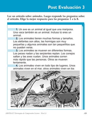 ·19ABSTRACT Estrategias de Comprensión Lectora · Nivel A
Lee un artículo sobre animales. Luego responde las preguntas sobre
el artículo. Elige la mejor respuesta para las preguntas 1 a la 8.
Post Evaluación 3
1. Un ave es un animal al igual que una mariposa.
Una vaca también es un animal. Incluso tú eres un
animal.
2. Los animales tienen muchas formas y tamaños.
Los elefantes son altos, las hormigas son muy
pequeñas y algunos animales son tan pequeñitos que
no pueden verse.
3. Los animales se mueven en diferentes formas.
Los peces nadan y las serpientes reptan. Los conejos
saltan y las aves vuelan. Unos animales corren
más rápido que las personas. Otros se mueven
lentamente.
4. Los animales viven en todo tipo de lugares. Unos
animales viven en el mar, otros animales viven en los
 