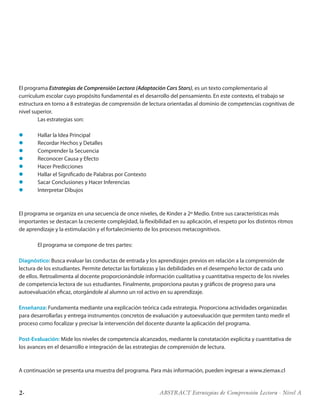 2· ABSTRACT Estrategias de Comprensión Lectora · Nivel A
El programa Estrategias de Comprensión Lectora (Adaptación Cars Stars), es un texto complementario al
currículum escolar cuyo propósito fundamental es el desarrollo del pensamiento. En este contexto, el trabajo se
estructura en torno a 8 estrategias de comprensión de lectura orientadas al dominio de competencias cognitivas de
nivel superior.
	 Las estrategias son:
l	 Hallar la Idea Principal
l	 Recordar Hechos y Detalles
l	 Comprender la Secuencia
l	 Reconocer Causa y Efecto
l	 Hacer Predicciones
l	 Hallar el Significado de Palabras por Contexto
l	 Sacar Conclusiones y Hacer Inferencias
l	 Interpretar Dibujos
El programa se organiza en una secuencia de once niveles, de Kinder a 2º Medio. Entre sus características más
importantes se destacan la creciente complejidad, la flexibilidad en su aplicación, el respeto por los distintos ritmos
de aprendizaje y la estimulación y el fortalecimiento de los procesos metacognitivos.
	 El programa se compone de tres partes:
Diagnóstico: Busca evaluar las conductas de entrada y los aprendizajes previos en relación a la comprensión de
lectura de los estudiantes. Permite detectar las fortalezas y las debilidades en el desempeño lector de cada uno
de ellos. Retroalimenta al docente proporcionándole información cualitativa y cuantitativa respecto de los niveles
de competencia lectora de sus estudiantes. Finalmente, proporciona pautas y gráficos de progreso para una
autoevaluación eficaz, otorgándole al alumno un rol activo en su aprendizaje.
Enseñanza: Fundamenta mediante una explicación teórica cada estrategia. Proporciona actividades organizadas
para desarrollarlas y entrega instrumentos concretos de evaluación y autoevaluación que permiten tanto medir el
proceso como focalizar y precisar la intervención del docente durante la aplicación del programa.
Post-Evaluación: Mide los niveles de competencia alcanzados, mediante la constatación explícita y cuantitativa de
los avances en el desarrollo e integración de las estrategias de comprensión de lectura.
A continuación se presenta una muestra del programa. Para más información, pueden ingresar a www.ziemax.cl
 