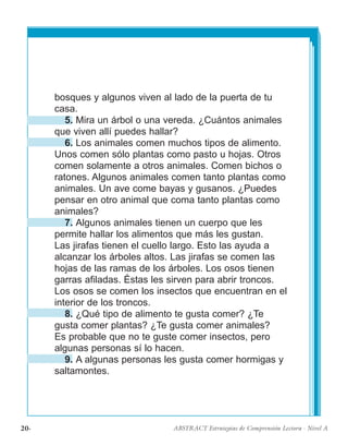 20· ABSTRACT Estrategias de Comprensión Lectora · Nivel A
bosques y algunos viven al lado de la puerta de tu
casa.
5. Mira un árbol o una vereda. ¿Cuántos animales
que viven allí puedes hallar?
6. Los animales comen muchos tipos de alimento.
Unos comen sólo plantas como pasto u hojas. Otros
comen solamente a otros animales. Comen bichos o
ratones. Algunos animales comen tanto plantas como
animales. Un ave come bayas y gusanos. ¿Puedes
pensar en otro animal que coma tanto plantas como
animales?
7. Algunos animales tienen un cuerpo que les
permite hallar los alimentos que más les gustan.
Las jirafas tienen el cuello largo. Esto las ayuda a
alcanzar los árboles altos. Las jirafas se comen las
hojas de las ramas de los árboles. Los osos tienen
garras afiladas. Éstas les sirven para abrir troncos.
Los osos se comen los insectos que encuentran en el
interior de los troncos.
8. ¿Qué tipo de alimento te gusta comer? ¿Te
gusta comer plantas? ¿Te gusta comer animales?
Es probable que no te guste comer insectos, pero
algunas personas sí lo hacen.
9. A algunas personas les gusta comer hormigas y
saltamontes.
 
