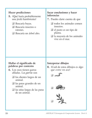 22· ABSTRACT Estrategias de Comprensión Lectora · Nivel A
Hacer predicciones
5.	 ¿Qué haría probablemente
una jirafa hambrienta?
	Buscaría bayas.
	Buscaría insectos o
ratones.
	Buscaría un árbol alto.
Sacar conclusiones y hacer
inferencias
7.	 Puedes darte cuenta de que
	todos los animales comen
insectos.
	el pasto es un tipo de
planta.
	la mayoría de los animales
vive en el mar.
Hallar el significado de
palabras por contexto
6.	 Los osos tienen garras
afiladas. Las garras son
	los dientes largos de un
animal.
	las patas grandes de un
animal.
	las uñas largas de las patas
de un animal.
Interpretar dibujos
8.	 ¿Cuál de estos dibujos es algo
que come un ave?

b
c
 