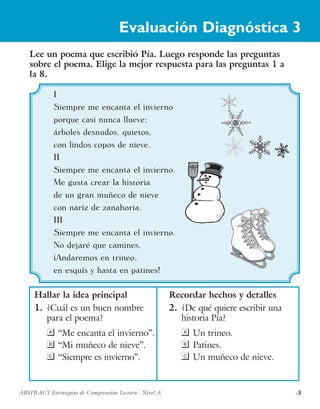 ·3ABSTRACT Estrategias de Comprensión Lectora · Nivel A
I
Siempre me encanta el invierno
porque casi nunca llueve;
árboles desnudos, quietos,
con lindos copos de nieve.
II
Siempre me encanta el invierno.
Me gusta crear la historia
de un gran muñeco de nieve
con nariz de zanahoria.
III
Siempre me encanta el invierno.
No dejaré que camines.
¡Andaremos en trineo,
en esquís y hasta en patines!
Lee un poema que escribió Pía. Luego responde las preguntas
sobre el poema. Elige la mejor respuesta para las preguntas 1 a
la 8.
Hallar la idea principal
1.	 ¿Cuál es un buen nombre
para el poema?
a	“Me encanta el invierno”.
b	“Mi muñeco de nieve”.
c	“Siempre es invierno”.
Recordar hechos y detalles
2.	 ¿De qué quiere escribir una
historia Pía?
a	Un trineo.
b	Patines.
c	Un muñeco de nieve.
Evaluación Diagnóstica 3
 