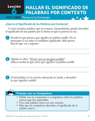 ·7ABSTRACT Estrategias de Comprensión Lectora · Nivel A
Trabaja con tu Compañero
¿Qué es el Significado de las Palabras por Contexto?
A veces escuchas palabras que no conoces. Generalmente, puedes descubrir
el significado de una palabra por la forma en que la persona la usa.
1 	 Escribe lo que piensas que significa la palabra castillo. No te
preocupes si no sabes el verdadero significado. Sólo piensa
bien lo que vas a suponer.
2 	 Alguien te dice: “El rey vive en un gran castillo”.
Ahora escribe lo que crees que significa la palabra castillo.
3 	 ¿Cuál palabra en la oración subrayada te ayuda a descubrir
lo que significa castillo?
•	 Habla con tu compañero o compañera sobre las palabras
nuevas que has aprendido.
•	 Usa cada palabra nueva en una oración.
•	 Haz que tu compañero descubra el significado de la
palabra nueva.
HALLAR EL SIGNIFICADO DE
PALABRAS POR CONTEXTO
Lección
6PARTE UNO: Piensa en la Estrategia
 