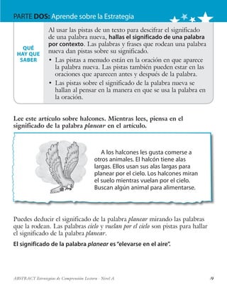 ·9ABSTRACT Estrategias de Comprensión Lectora · Nivel A
PARTE DOS: Aprende sobre la Estrategia
A los halcones les gusta comerse a
otros animales. El halcón tiene alas
largas. Ellos usan sus alas largas para
planear por el cielo. Los halcones miran
el suelo mientras vuelan por el cielo.
Buscan algún animal para alimentarse.
Lee este artículo sobre halcones. Mientras lees, piensa en el
significado de la palabra planear en el artículo.
Al usar las pistas de un texto para descifrar el significado
de una palabra nueva, hallas el significado de una palabra
por contexto. Las palabras y frases que rodean una palabra
nueva dan pistas sobre su significado.
•	 Las pistas a menudo están en la oración en que aparece
la palabra nueva. Las pistas también pueden estar en las
oraciones que aparecen antes y después de la palabra.
•	 Las pistas sobre el significado de la palabra nueva se
hallan al pensar en la manera en que se usa la palabra en
la oración.
QUÉ
HAY QUE
SABER
Puedes deducir el significado de la palabra planear mirando las palabras
que la rodean. Las palabras cielo y vuelan por el cielo son pistas para hallar
el significado de la palabra planear.
El significado de la palabra planear es“elevarse en el aire”.
 